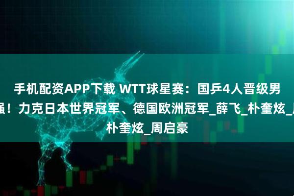 手机配资APP下载 WTT球星赛：国乒4人晋级男单16强！力克日本世界冠军、德国欧洲冠军_薛飞_朴奎炫_周启豪