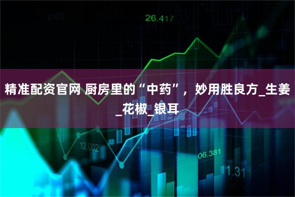 精准配资官网 厨房里的“中药”，妙用胜良方_生姜_花椒_银耳