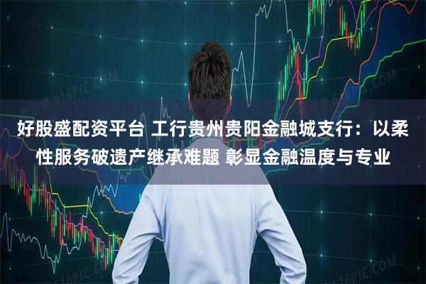 好股盛配资平台 工行贵州贵阳金融城支行：以柔性服务破遗产继承难题 彰显金融温度与专业