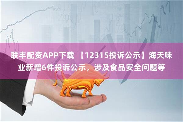 联丰配资APP下载 【12315投诉公示】海天味业新增6件投诉公示，涉及食品安全问题等