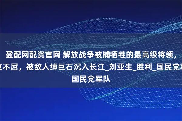 盈配网配资官网 解放战争被捕牺牲的最高级将领，坚贞不屈，被敌人缚巨石沉入长江_刘亚生_胜利_国民党军队