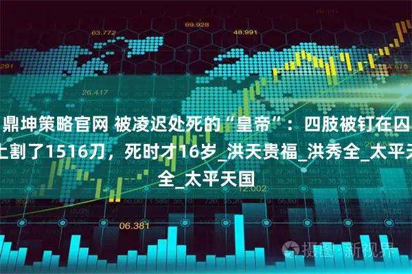 鼎坤策略官网 被凌迟处死的“皇帝”：四肢被钉在囚车上割了1516刀，死时才16岁_洪天贵福_洪秀全_太平天国