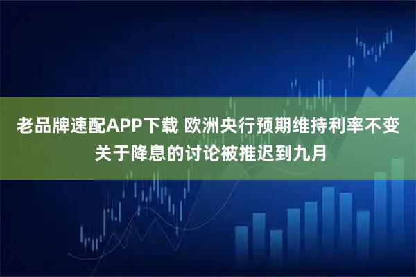 老品牌速配APP下载 欧洲央行预期维持利率不变 关于降息的讨论被推迟到九月
