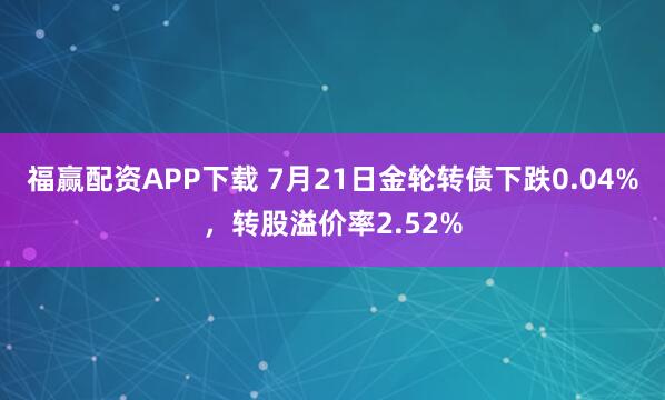 福赢配资APP下载 7月21日金轮转债下跌0.04%，转股溢价率2.52%