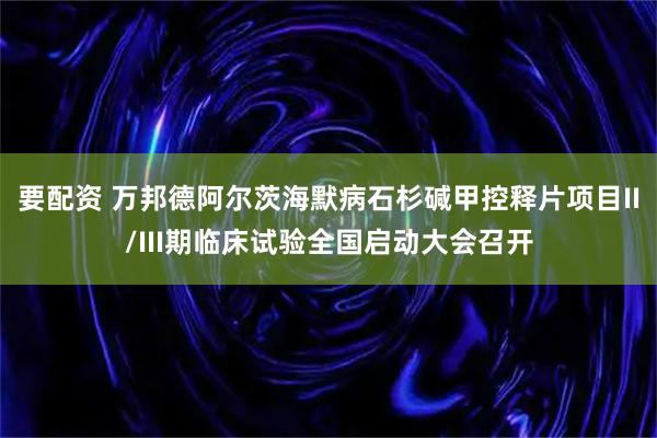 要配资 万邦德阿尔茨海默病石杉碱甲控释片项目II/III期临床试验全国启动大会召开