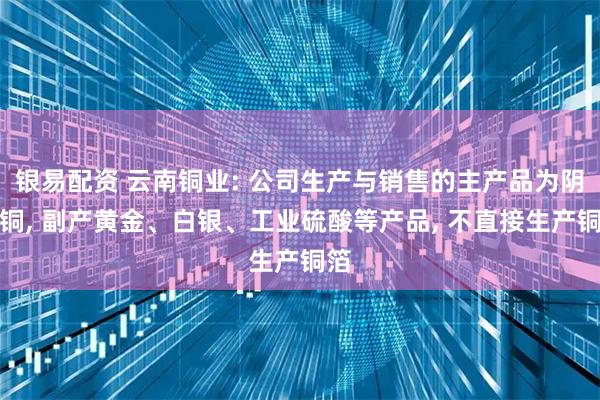 银易配资 云南铜业: 公司生产与销售的主产品为阴极铜, 副产黄金、白银、工业硫酸等产品, 不直接生产铜箔