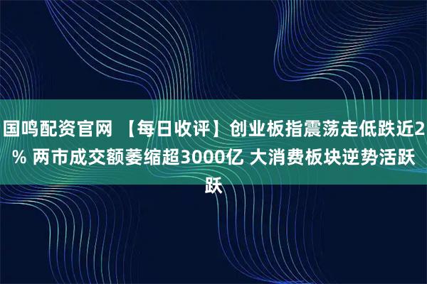 国鸣配资官网 【每日收评】创业板指震荡走低跌近2% 两市成交额萎缩超3000亿 大消费板块逆势活跃
