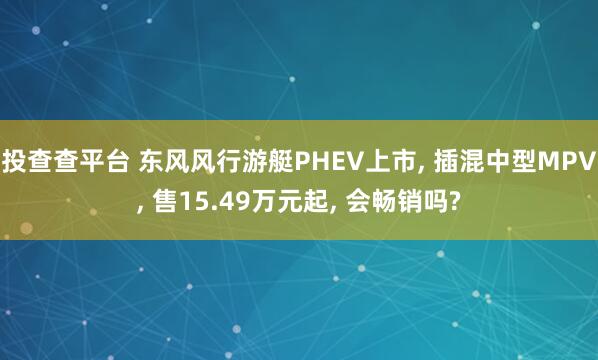 投查查平台 东风风行游艇PHEV上市, 插混中型MPV, 售15.49万元起, 会畅销吗?