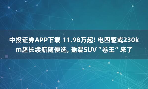 中投证券APP下载 11.98万起! 电四驱或230km超长续航随便选, 插混SUV“卷王”来了