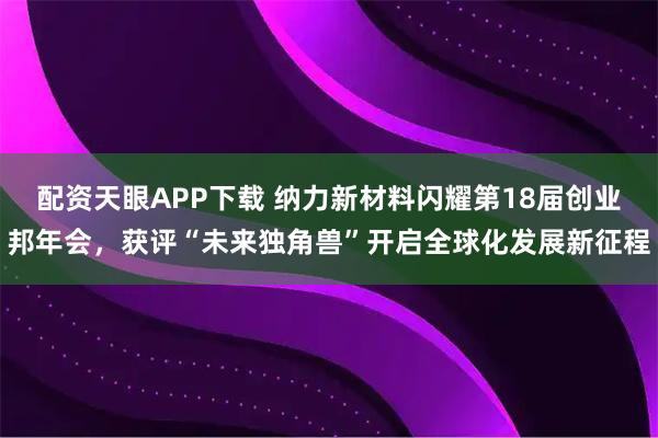 配资天眼APP下载 纳力新材料闪耀第18届创业邦年会，获评“未来独角兽”开启全球化发展新征程