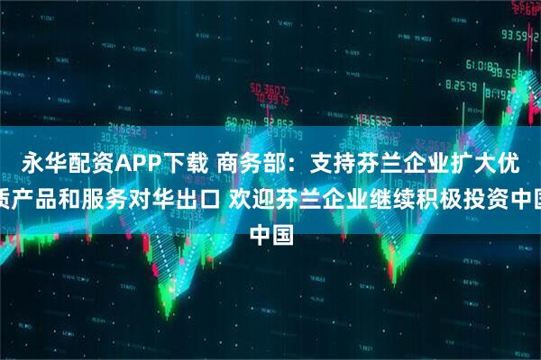 永华配资APP下载 商务部：支持芬兰企业扩大优质产品和服务对华出口 欢迎芬兰企业继续积极投资中国