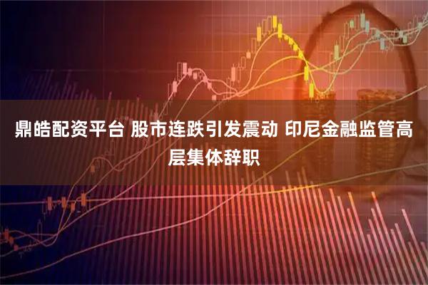 鼎皓配资平台 股市连跌引发震动 印尼金融监管高层集体辞职