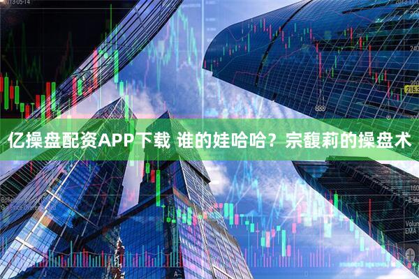 亿操盘配资APP下载 谁的娃哈哈？宗馥莉的操盘术