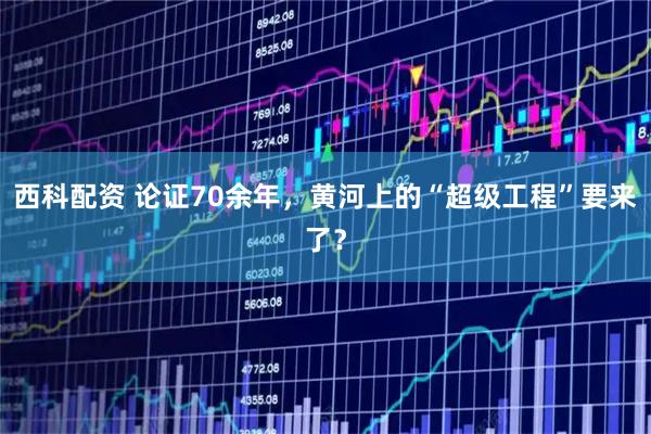 西科配资 论证70余年，黄河上的“超级工程”要来了？