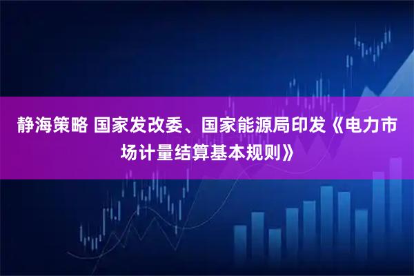 静海策略 国家发改委、国家能源局印发《电力市场计量结算基本规则》