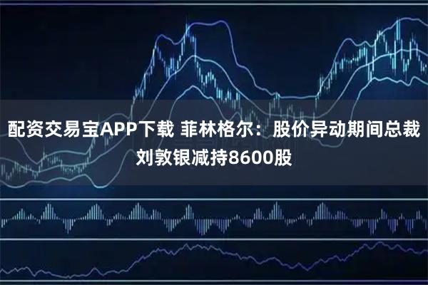 配资交易宝APP下载 菲林格尔：股价异动期间总裁刘敦银减持8600股