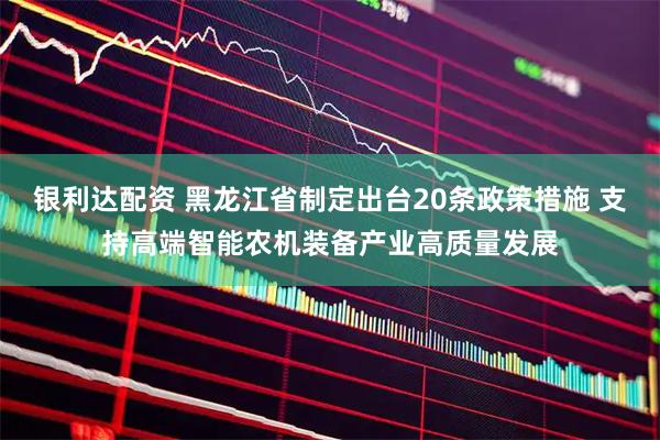银利达配资 黑龙江省制定出台20条政策措施 支持高端智能农机装备产业高质量发展