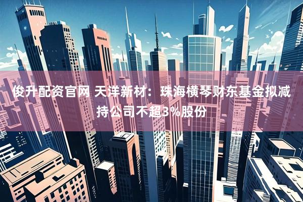 俊升配资官网 天洋新材：珠海横琴财东基金拟减持公司不超3%股份