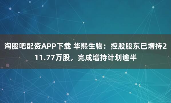 淘股吧配资APP下载 华熙生物：控股股东已增持211.77万股，完成增持计划逾半