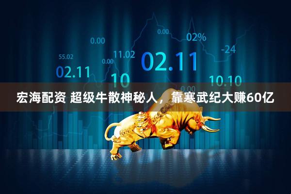 宏海配资 超级牛散神秘人，靠寒武纪大赚60亿