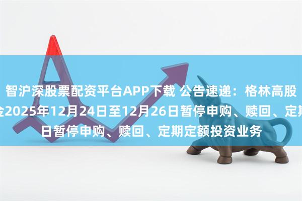 智沪深股票配资平台APP下载 公告速递：格林高股息优选混合基金2025年12月24日至12月26日暂停申购、赎回、定期定额投资业务