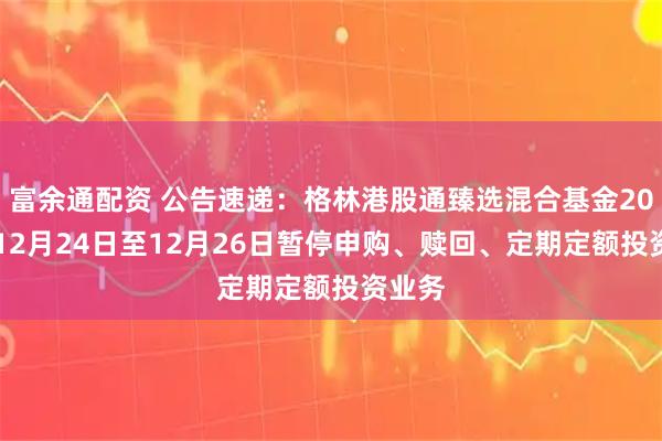 富余通配资 公告速递：格林港股通臻选混合基金2025年12月24日至12月26日暂停申购、赎回、定期定额投资业务