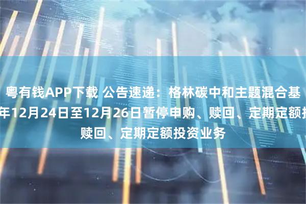 粤有钱APP下载 公告速递：格林碳中和主题混合基金2025年12月24日至12月26日暂停申购、赎回、定期定额投资业务