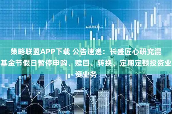 策略联盟APP下载 公告速递：长盛匠心研究混合基金节假日暂停申购、赎回、转换、定期定额投资业务