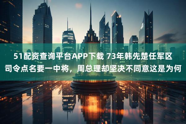 51配资查询平台APP下载 73年韩先楚任军区司令点名要一中将，周总理却坚决不同意这是为何
