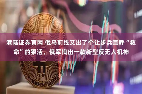 港陆证券官网 俄乌前线又出了个让步兵直呼“救命”的狠活，俄军掏出一款新型反无人机神